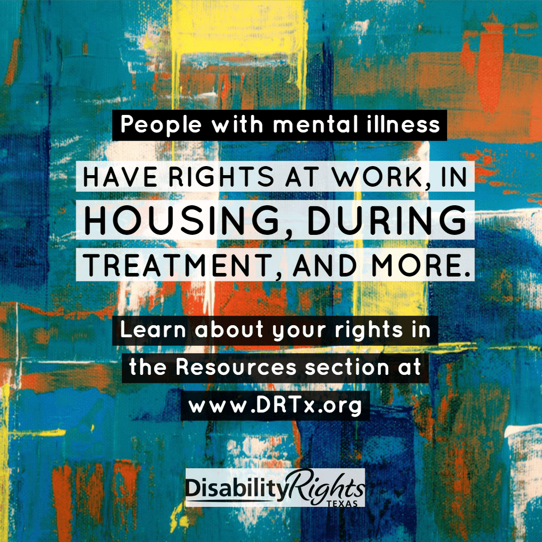 people with mental illness have rights at work, in housing, during treatment, and more. Learn about your rights in the resources section at www.DRTx.org.