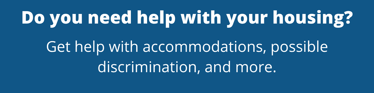 Do you need help with your housing? Get help with accommodations, possible discrimination, and more.