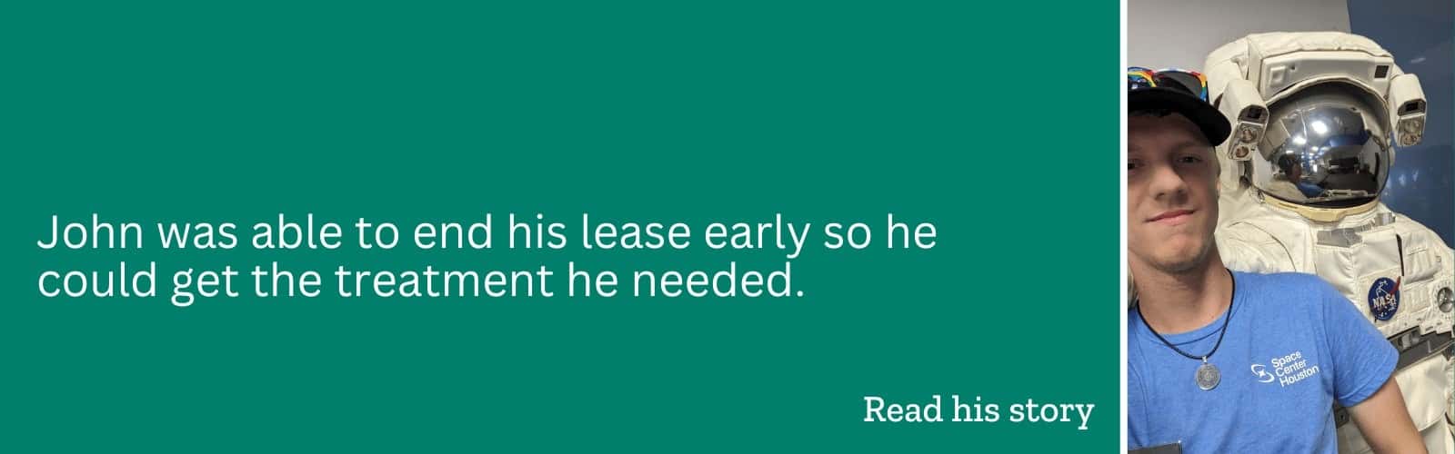 Learn how John was able to end his lease early so he could get the treatment he needed.