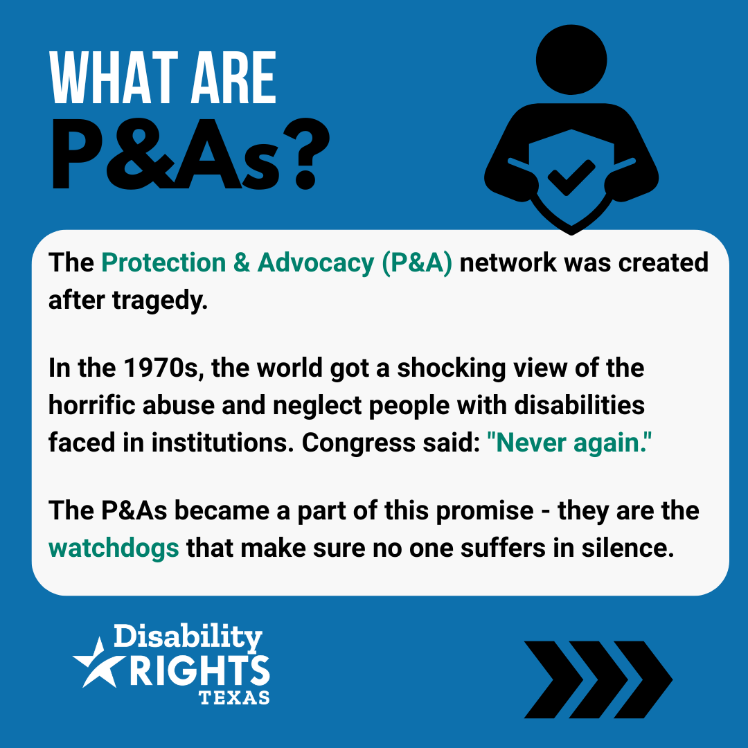 What are P&As? The Protection & Advocacy (P&A) network was created after tragedy. In the 1970s, the world got a shocking view of the horrific abuse and neglect people with disabilities faced in institutions. Congress said: "Never again." The P&As became a part of this promise - they are the watchdogs that make sure no one suffers in silence.