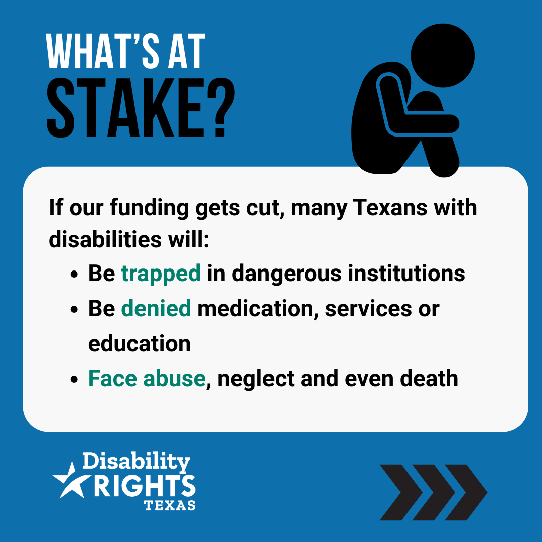 If our funding gets cut, many Texans with disabilities will: 1) Be trapped in dangerous institutions. 2) Be denied medication, services or education. 3) Face abuse, neglect and even death.
