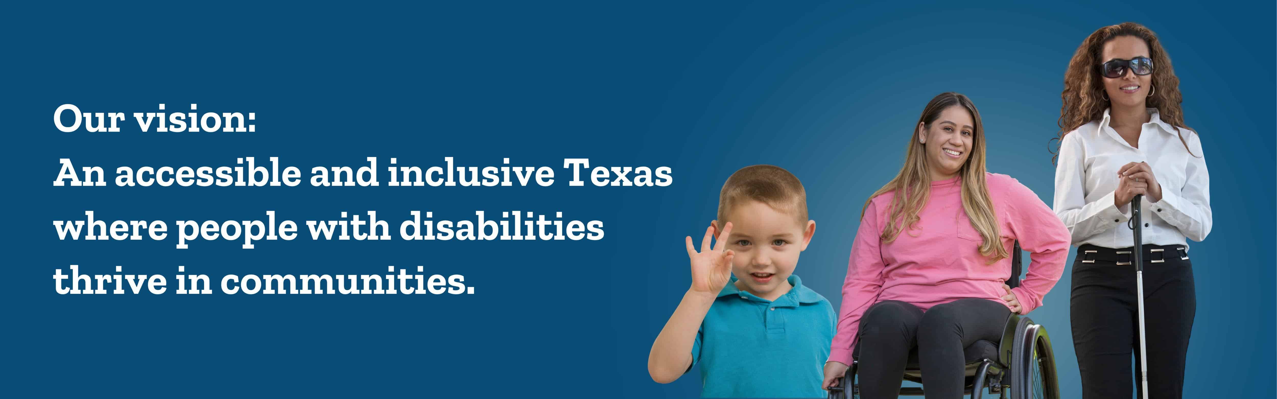 A boy using sign language, a woman in a wheelchair, and a blind woman standing with a cane. Our vision: an accessible and inclusive Texas where people with disabilities thrive in communities.