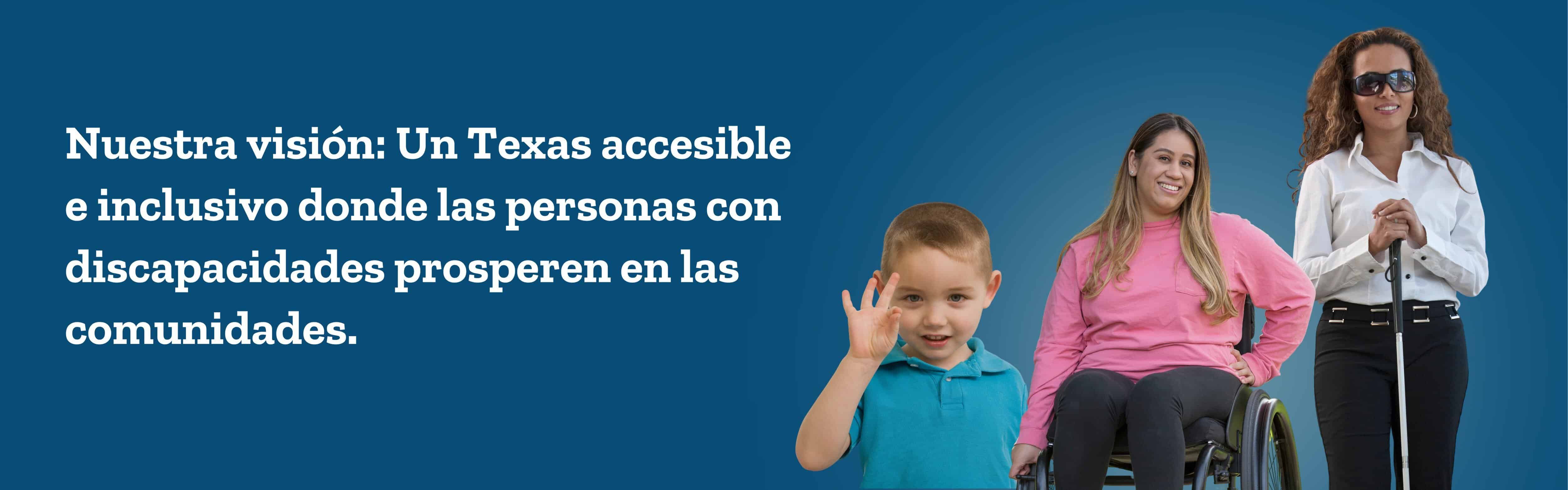 Un niño usando lenguaje de señas, una mujer en silla de ruedas y una mujer ciega parada con un bastón. Nuestra visión: un Texas accesible e inclusivo donde las personas con discapacidades prosperen en las comunidades.