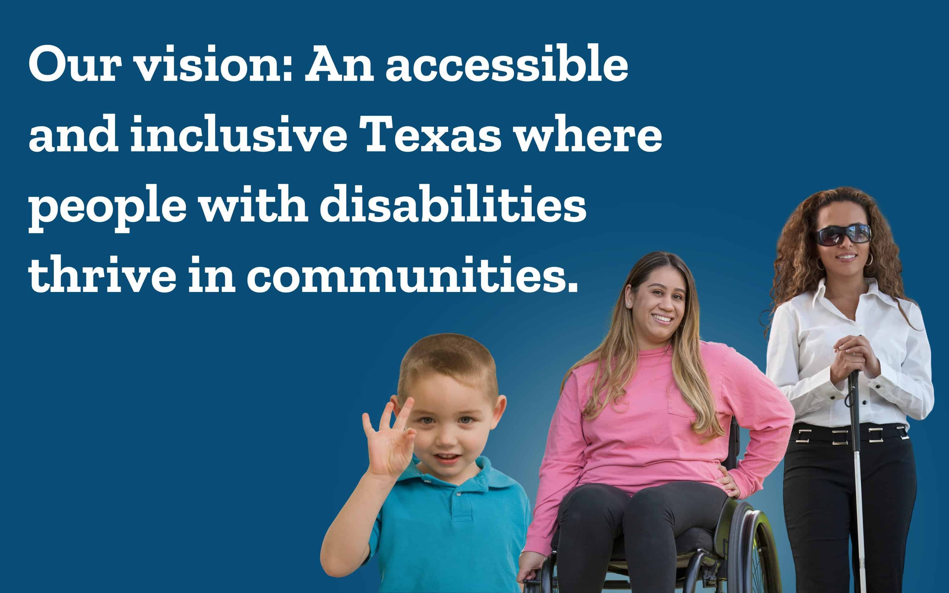 A boy using sign language, a woman in a wheelchair, and a blind woman standing with a cane. Our vision: an accessible and inclusive Texas where people with disabilities thrive in communities.