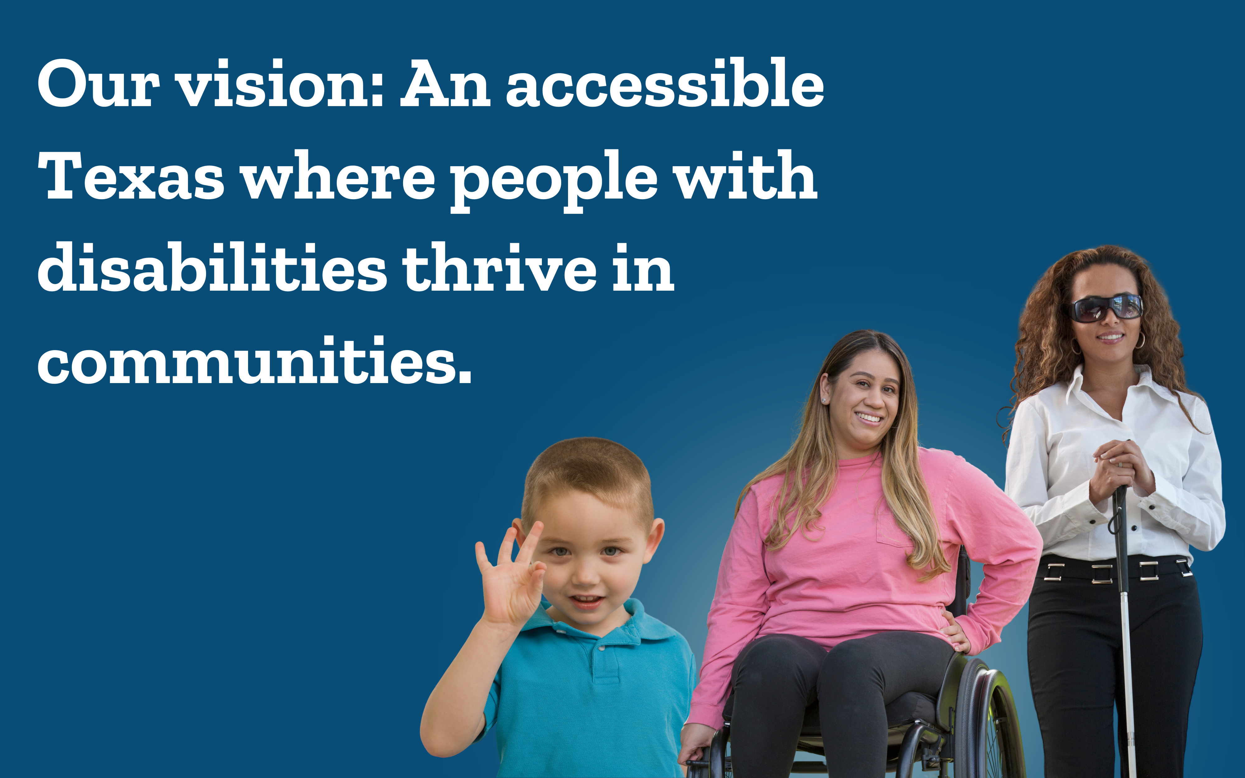 A boy using sign language, a woman in a wheelchair, and a blind woman standing with a cane. Our vision: an accessible Texas where people with disabilities thrive in communities.